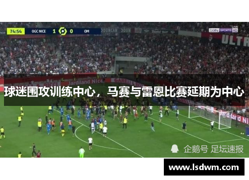 球迷围攻训练中心，马赛与雷恩比赛延期为中心